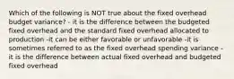 Which of the following is NOT true about the fixed overhead budget variance? - it is the difference between the budgeted fixed overhead and the standard fixed overhead allocated to production -it can be either favorable or unfavorable -it is sometimes referred to as the fixed overhead spending variance -it is the difference between actual fixed overhead and budgeted fixed overhead