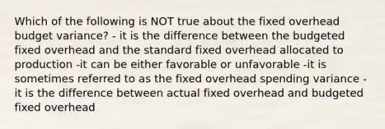 Which of the following is NOT true about the fixed overhead budget variance? - it is the difference between the budgeted fixed overhead and the standard fixed overhead allocated to production -it can be either favorable or unfavorable -it is sometimes referred to as the fixed overhead spending variance -it is the difference between actual fixed overhead and budgeted fixed overhead