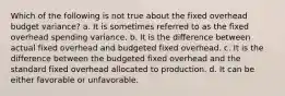 Which of the following is not true about the fixed overhead budget variance? a. It is sometimes referred to as the fixed overhead spending variance. b. It is the difference between actual fixed overhead and budgeted fixed overhead. c. It is the difference between the budgeted fixed overhead and the standard fixed overhead allocated to production. d. It can be either favorable or unfavorable.