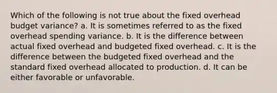 Which of the following is not true about the fixed overhead budget variance? a. It is sometimes referred to as the fixed overhead spending variance. b. It is the difference between actual fixed overhead and budgeted fixed overhead. c. It is the difference between the budgeted fixed overhead and the standard fixed overhead allocated to production. d. It can be either favorable or unfavorable.