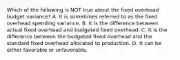 Which of the following is NOT true about the fixed overhead budget variance? A. It is sometimes referred to as the fixed overhead spending variance. B. It is the difference between actual fixed overhead and budgeted fixed overhead. C. It is the difference between the budgeted fixed overhead and the standard fixed overhead allocated to production. D. It can be either favorable or unfavorable.