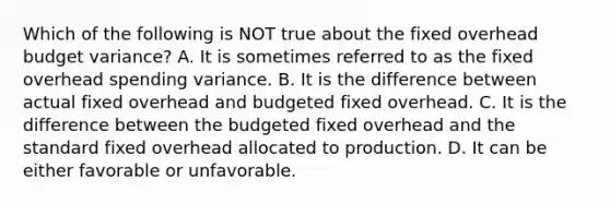 Which of the following is NOT true about the fixed overhead budget variance? A. It is sometimes referred to as the fixed overhead spending variance. B. It is the difference between actual fixed overhead and budgeted fixed overhead. C. It is the difference between the budgeted fixed overhead and the standard fixed overhead allocated to production. D. It can be either favorable or unfavorable.