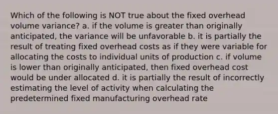 Which of the following is NOT true about the fixed overhead volume variance? a. if the volume is greater than originally anticipated, the variance will be unfavorable b. it is partially the result of treating fixed overhead costs as if they were variable for allocating the costs to individual units of production c. if volume is lower than originally anticipated, then fixed overhead cost would be under allocated d. it is partially the result of incorrectly estimating the level of activity when calculating the predetermined fixed manufacturing overhead rate