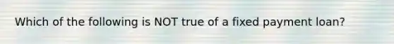 Which of the following is NOT true of a fixed payment loan?