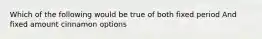 Which of the following would be true of both fixed period And fixed amount cinnamon options