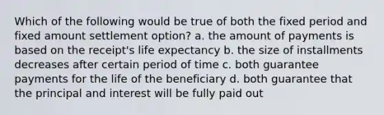 Which of the following would be true of both the fixed period and fixed amount settlement option? a. the amount of payments is based on the receipt's life expectancy b. the size of installments decreases after certain period of time c. both guarantee payments for the life of the beneficiary d. both guarantee that the principal and interest will be fully paid out