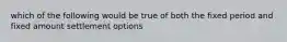 which of the following would be true of both the fixed period and fixed amount settlement options