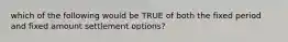 which of the following would be TRUE of both the fixed period and fixed amount settlement options?