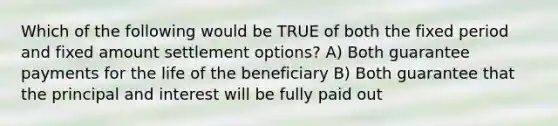 Which of the following would be TRUE of both the fixed period and fixed amount settlement options? A) Both guarantee payments for the life of the beneficiary B) Both guarantee that the principal and interest will be fully paid out