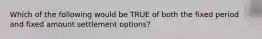 Which of the following would be TRUE of both the fixed period and fixed amount settlement options?