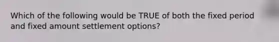 Which of the following would be TRUE of both the fixed period and fixed amount settlement options?