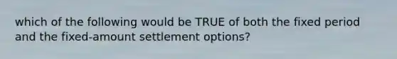 which of the following would be TRUE of both the fixed period and the fixed-amount settlement options?