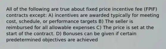 All of the following are true about fixed price incentive fee (FPIF) contracts except: A) incentives are awarded typically for meeting cost, schedule, or performance targets B) The seller is reimbursed for all allowable expenses C) The price is set at the start of the contract. D) Bonuses can be given if certain predetermined objectives are achieved