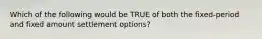 Which of the following would be TRUE of both the fixed-period and fixed amount settlement options?