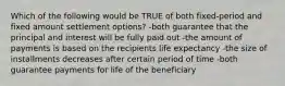 Which of the following would be TRUE of both fixed-period and fixed amount settlement options? -both guarantee that the principal and interest will be fully paid out -the amount of payments is based on the recipients life expectancy -the size of installments decreases after certain period of time -both guarantee payments for life of the beneficiary