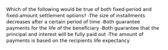 Which of the following would be true of both fixed-period and fixed-amount settlement options? -The size of installments decreases after a certain period of time -Both guarantee payments for the life of the beneficiary -Both guarantee that the principal and interest will be fully paid out -The amount of payments is based on the recipients life expectancy