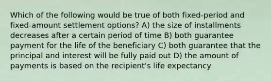 Which of the following would be true of both fixed-period and fixed-amount settlement options? A) the size of installments decreases after a certain period of time B) both guarantee payment for the life of the beneficiary C) both guarantee that the principal and interest will be fully paid out D) the amount of payments is based on the recipient's life expectancy