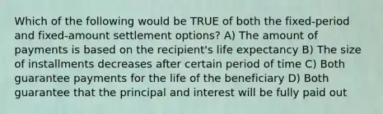 Which of the following would be TRUE of both the fixed-period and fixed-amount settlement options? A) The amount of payments is based on the recipient's life expectancy B) The size of installments decreases after certain period of time C) Both guarantee payments for the life of the beneficiary D) Both guarantee that the principal and interest will be fully paid out