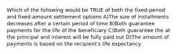 Which of the following would be TRUE of both the fixed-period and fixed-amount settlement options A)The size of installments decreases after a certain period of time B)Both guarantee payments for the life of the beneficiary C)Both guarantee the at the principal and interest will be fully paid out D)The amount of payments is based on the recipient's life expectancy