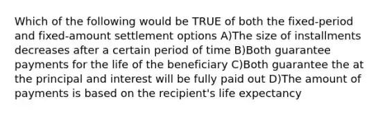 Which of the following would be TRUE of both the fixed-period and fixed-amount settlement options A)The size of installments decreases after a certain period of time B)Both guarantee payments for the life of the beneficiary C)Both guarantee the at the principal and interest will be fully paid out D)The amount of payments is based on the recipient's life expectancy