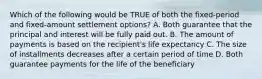 Which of the following would be TRUE of both the fixed-period and fixed-amount settlement options? A. Both guarantee that the principal and interest will be fully paid out. B. The amount of payments is based on the recipient's life expectancy C. The size of installments decreases after a certain period of time D. Both guarantee payments for the life of the beneficiary