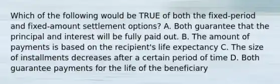 Which of the following would be TRUE of both the fixed-period and fixed-amount settlement options? A. Both guarantee that the principal and interest will be fully paid out. B. The amount of payments is based on the recipient's life expectancy C. The size of installments decreases after a certain period of time D. Both guarantee payments for the life of the beneficiary