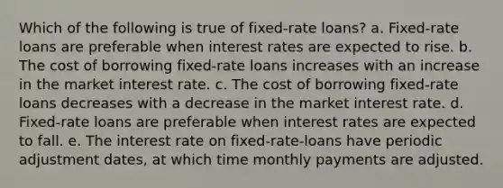 Which of the following is true of fixed-rate loans? ​a. Fixed-rate loans are preferable when interest rates are expected to rise. b. ​The cost of borrowing fixed-rate loans increases with an increase in the market interest rate. c. ​The cost of borrowing fixed-rate loans decreases with a decrease in the market interest rate. d. ​Fixed-rate loans are preferable when interest rates are expected to fall. e. ​The interest rate on fixed-rate-loans have periodic adjustment dates, at which time monthly payments are adjusted.