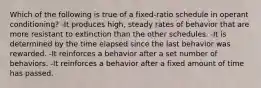 Which of the following is true of a fixed-ratio schedule in operant conditioning? -It produces high, steady rates of behavior that are more resistant to extinction than the other schedules. -It is determined by the time elapsed since the last behavior was rewarded. -It reinforces a behavior after a set number of behaviors. -It reinforces a behavior after a fixed amount of time has passed.