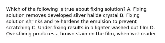 Which of the following is true about fixing solution? A. Fixing solution removes developed silver halide crystal B. Fixing solution shrinks and re-hardens the emulsion to prevent scratching C. Under-fixing results in a lighter washed out film D. Over-fixing produces a brown stain on the film, when wet reader