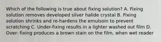 Which of the following is true about fixing solution? A. Fixing solution removes developed silver halide crystal B. Fixing solution shrinks and re-hardens the emulsoin to prevent scratching C. Under-fixing results in a lighter washed out film D. Over- fixing produces a brown stain on the film, when wet reader