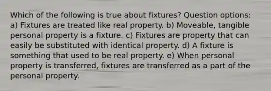 Which of the following is true about fixtures? Question options: a) Fixtures are treated like real property. b) Moveable, tangible personal property is a fixture. c) Fixtures are property that can easily be substituted with identical property. d) A fixture is something that used to be real property. e) When personal property is transferred, fixtures are transferred as a part of the personal property.