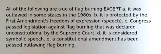 All of the following are true of flag burning EXCEPT a. it was outlawed in some states in the 1980s. b. it is protected by the First Amendment's freedom of expression (speech). c. Congress passed legislation against flag burning that was declared unconstitutional by the Supreme Court. d. it is considered symbolic speech. e. a constitutional amendment has been passed outlawing flag burning.