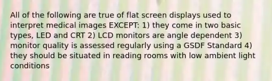 All of the following are true of flat screen displays used to interpret medical images EXCEPT: 1) they come in two basic types, LED and CRT 2) LCD monitors are angle dependent 3) monitor quality is assessed regularly using a GSDF Standard 4) they should be situated in reading rooms with low ambient light conditions