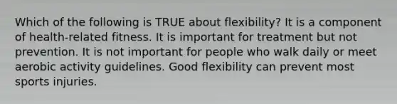 Which of the following is TRUE about flexibility? It is a component of health-related fitness. It is important for treatment but not prevention. It is not important for people who walk daily or meet aerobic activity guidelines. Good flexibility can prevent most sports injuries.