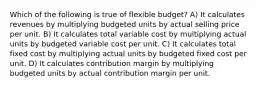 Which of the following is true of flexible budget? A) It calculates revenues by multiplying budgeted units by actual selling price per unit. B) It calculates total variable cost by multiplying actual units by budgeted variable cost per unit. C) It calculates total fixed cost by multiplying actual units by budgeted fixed cost per unit. D) It calculates contribution margin by multiplying budgeted units by actual contribution margin per unit.