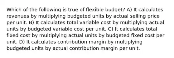 Which of the following is true of flexible budget? A) It calculates revenues by multiplying budgeted units by actual selling price per unit. B) It calculates total variable cost by multiplying actual units by budgeted variable cost per unit. C) It calculates total fixed cost by multiplying actual units by budgeted fixed cost per unit. D) It calculates contribution margin by multiplying budgeted units by actual contribution margin per unit.