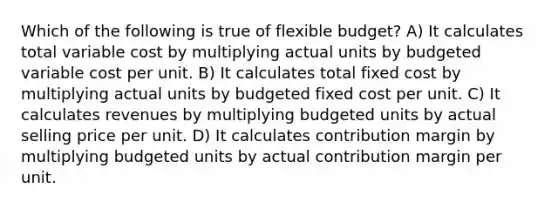 Which of the following is true of flexible budget? A) It calculates total variable cost by multiplying actual units by budgeted variable cost per unit. B) It calculates total fixed cost by multiplying actual units by budgeted fixed cost per unit. C) It calculates revenues by multiplying budgeted units by actual selling price per unit. D) It calculates contribution margin by multiplying budgeted units by actual contribution margin per unit.