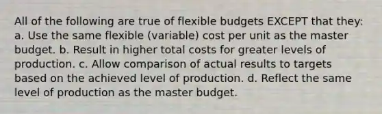 All of the following are true of flexible budgets EXCEPT that they: a. Use the same flexible (variable) cost per unit as the master budget. b. Result in higher total costs for greater levels of production. c. Allow comparison of actual results to targets based on the achieved level of production. d. Reflect the same level of production as the master budget.