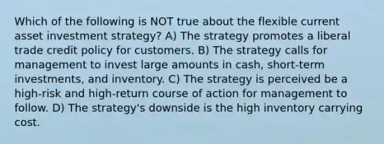 Which of the following is NOT true about the flexible current asset investment strategy? A) The strategy promotes a liberal trade credit policy for customers. B) The strategy calls for management to invest large amounts in cash, short-term investments, and inventory. C) The strategy is perceived be a high-risk and high-return course of action for management to follow. D) The strategy's downside is the high inventory carrying cost.