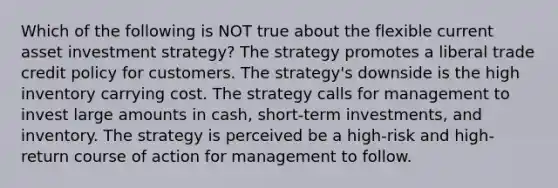 Which of the following is NOT true about the flexible current asset investment strategy? The strategy promotes a liberal trade credit policy for customers. The strategy's downside is the high inventory carrying cost. The strategy calls for management to invest large amounts in cash, short-term investments, and inventory. The strategy is perceived be a high-risk and high-return course of action for management to follow.