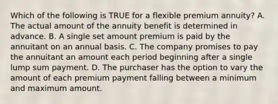 Which of the following is TRUE for a flexible premium annuity? A. The actual amount of the annuity benefit is determined in advance. B. A single set amount premium is paid by the annuitant on an annual basis. C. The company promises to pay the annuitant an amount each period beginning after a single lump sum payment. D. The purchaser has the option to vary the amount of each premium payment falling between a minimum and maximum amount.