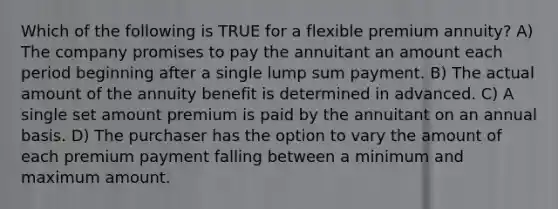 Which of the following is TRUE for a flexible premium annuity? A) The company promises to pay the annuitant an amount each period beginning after a single lump sum payment. B) The actual amount of the annuity benefit is determined in advanced. C) A single set amount premium is paid by the annuitant on an annual basis. D) The purchaser has the option to vary the amount of each premium payment falling between a minimum and maximum amount.