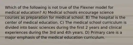 Which of the following is not true of the Flexner model for medical education? A) Medical schools encourage science courses as preparation for medical school. B) The hospital is the center of medical education. C) The medical school curriculum is divided into basic sciences during the first 2 years and clinical experiences during the 3rd and 4th years. D) Primary care is a major emphasis of the medical education curriculum.