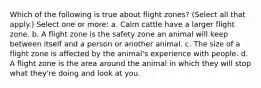 Which of the following is true about flight zones? (Select all that apply.) Select one or more: a. Calm cattle have a larger flight zone. b. A flight zone is the safety zone an animal will keep between itself and a person or another animal. c. The size of a flight zone is affected by the animal's experience with people. d. A flight zone is the area around the animal in which they will stop what they're doing and look at you.