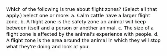 Which of the following is true about flight zones? (Select all that apply.) Select one or more: a. Calm cattle have a larger flight zone. b. A flight zone is the safety zone an animal will keep between itself and a person or another animal. c. The size of a flight zone is affected by the animal's experience with people. d. A flight zone is the area around the animal in which they will stop what they're doing and look at you.