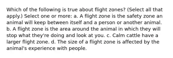 Which of the following is true about flight zones? (Select all that apply.) Select one or more: a. A flight zone is the safety zone an animal will keep between itself and a person or another animal. b. A flight zone is the area around the animal in which they will stop what they're doing and look at you. c. Calm cattle have a larger flight zone. d. The size of a flight zone is affected by the animal's experience with people.