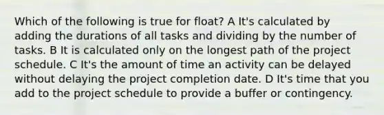 Which of the following is true for float? A It's calculated by adding the durations of all tasks and dividing by the number of tasks. B It is calculated only on the longest path of the project schedule. C It's the amount of time an activity can be delayed without delaying the project completion date. D It's time that you add to the project schedule to provide a buffer or contingency.