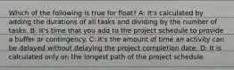 Which of the following is true for float? A: It's calculated by adding the durations of all tasks and dividing by the number of tasks. B: It's time that you add to the project schedule to provide a buffer or contingency. C: It's the amount of time an activity can be delayed without delaying the project completion date. D: It is calculated only on the longest path of the project schedule.