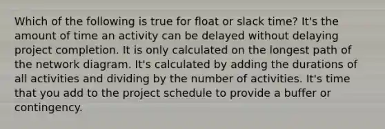 Which of the following is true for float or slack time? It's the amount of time an activity can be delayed without delaying project completion. It is only calculated on the longest path of the network diagram. It's calculated by adding the durations of all activities and dividing by the number of activities. It's time that you add to the project schedule to provide a buffer or contingency.