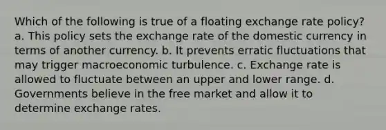 Which of the following is true of a floating exchange rate policy? a. This policy sets the exchange rate of the domestic currency in terms of another currency. b. It prevents erratic fluctuations that may trigger macroeconomic turbulence. c. Exchange rate is allowed to fluctuate between an upper and lower range. d. Governments believe in the free market and allow it to determine exchange rates.